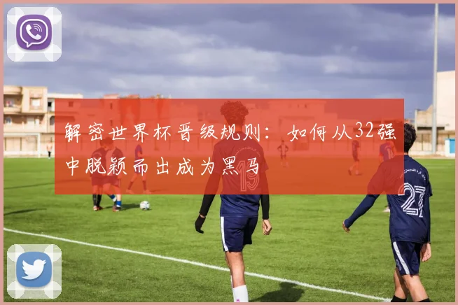 解密世界杯晋级规则：如何从32强中脱颖而出成为黑马