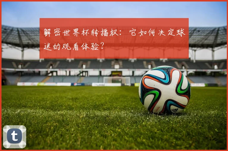 解密世界杯转播权：它如何决定球迷的观看体验？