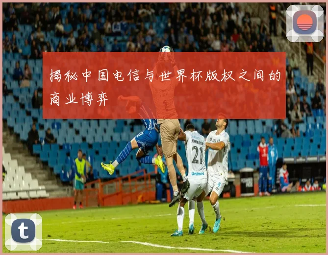 揭秘中国电信与世界杯版权之间的商业博弈