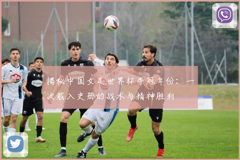揭秘中国女足世界杯夺冠年份：一次载入史册的战术与精神胜利