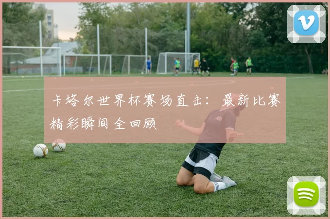 卡塔尔世界杯赛场直击：最新比赛精彩瞬间全回顾