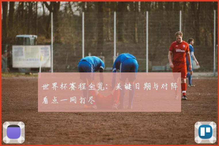 世界杯赛程全览：关键日期与对阵看点一网打尽